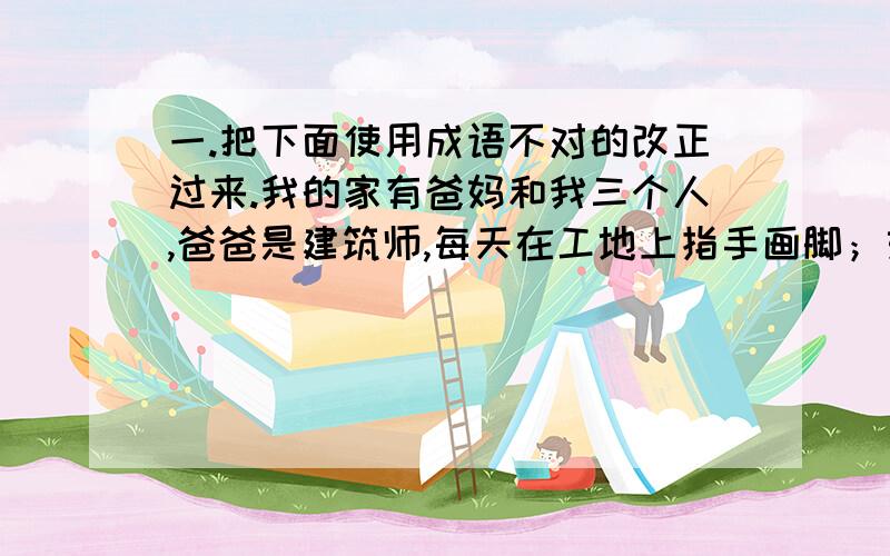 一.把下面使用成语不对的改正过来.我的家有爸妈和我三个人,爸爸是建筑师,每天在工地上指手画脚；妈妈是售货员,每天在商店里来者不拒；我是学生,每天在教室里呆若木鸡.我的家三成员臭