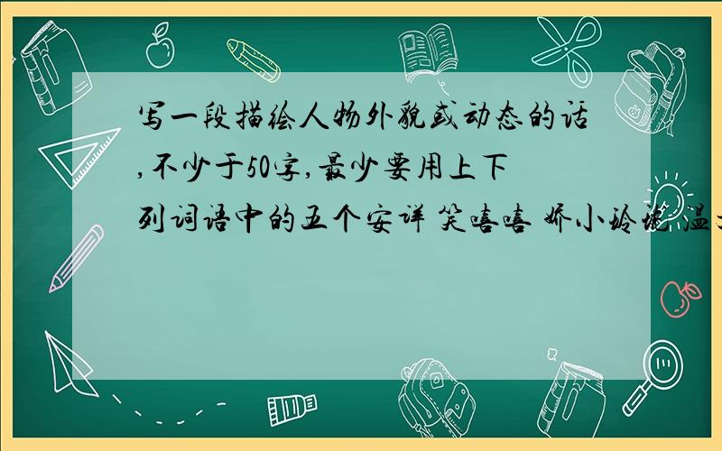 写一段描绘人物外貌或动态的话,不少于50字,最少要用上下列词语中的五个安详 笑嘻嘻 娇小玲珑 温文尔雅 精神饱满清瘦 羞答答 春风满面 眉开眼笑 面不改色