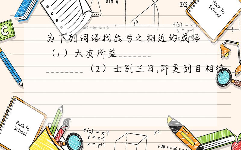 为下列词语找出与之相近的成语（1）大有所益_______________（2）士别三日,即更刮目相待____________________