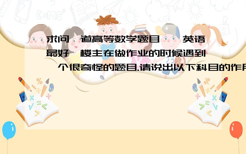 求问一道高等数学题目,【英语最好】楼主在做作业的时候遇到一个很奇怪的题目.请说出以下科目的作用,还给了一个例子：“matrix algebra - useful in the solution of simultaneous linear equations”.一共9