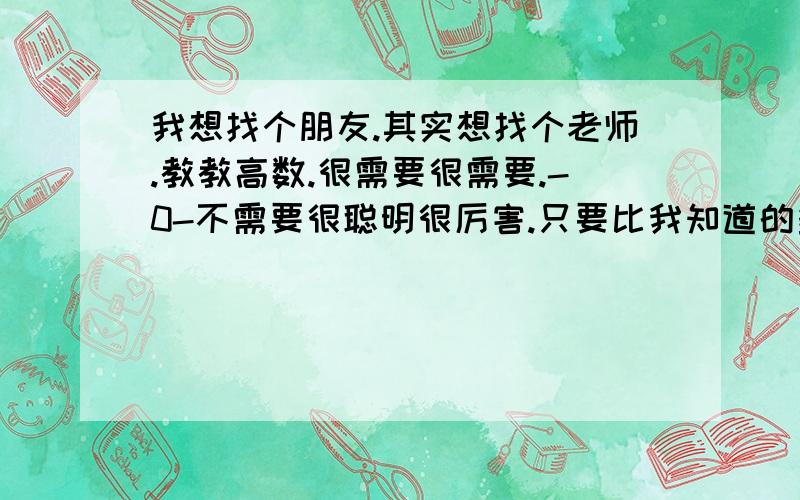 我想找个朋友.其实想找个老师.教教高数.很需要很需要.-0-不需要很聪明很厉害.只要比我知道的多一些些就行了.因为高数让我很纠结.呃.可以百度,或者扣扣进行“学术”交流.-0-等待ing.