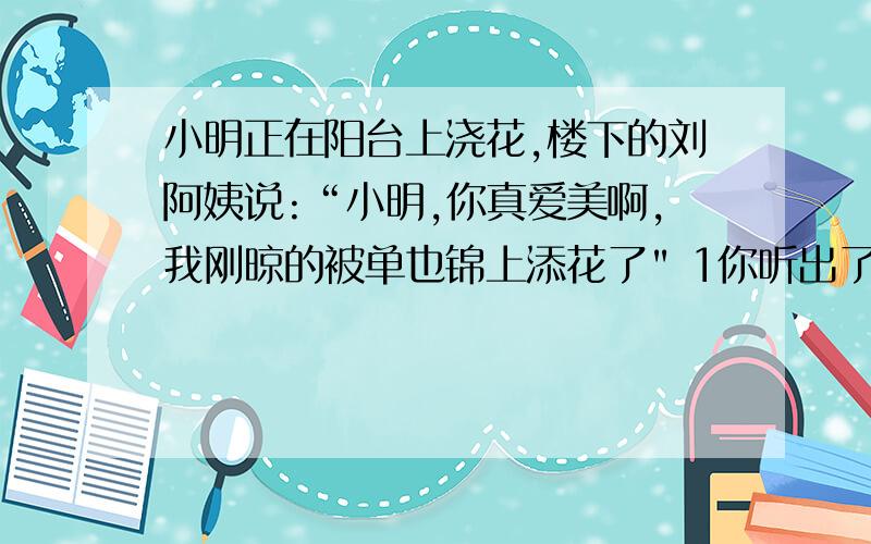 小明正在阳台上浇花,楼下的刘阿姨说:“小明,你真爱美啊,我刚晾的被单也锦上添花了