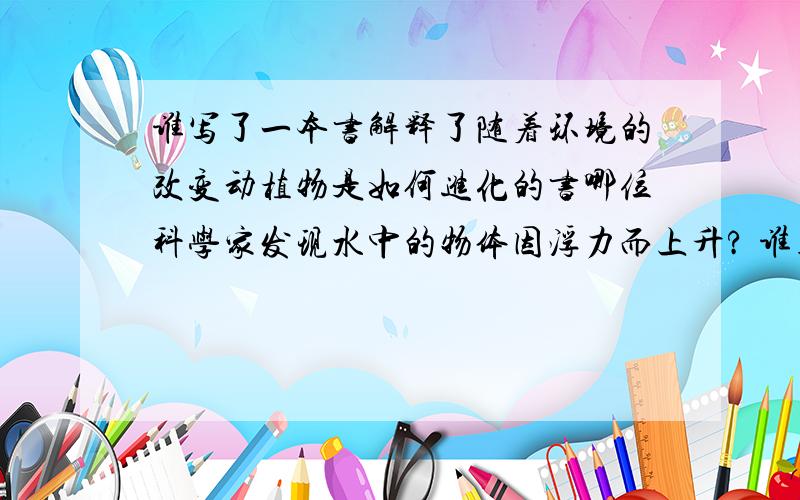 谁写了一本书解释了随着环境的改变动植物是如何进化的书哪位科学家发现水中的物体因浮力而上升? 谁用豌豆表明人体特征是如何从父母亲那儿传给孩子们的?  谁发明了第一个蒸发引擎? who