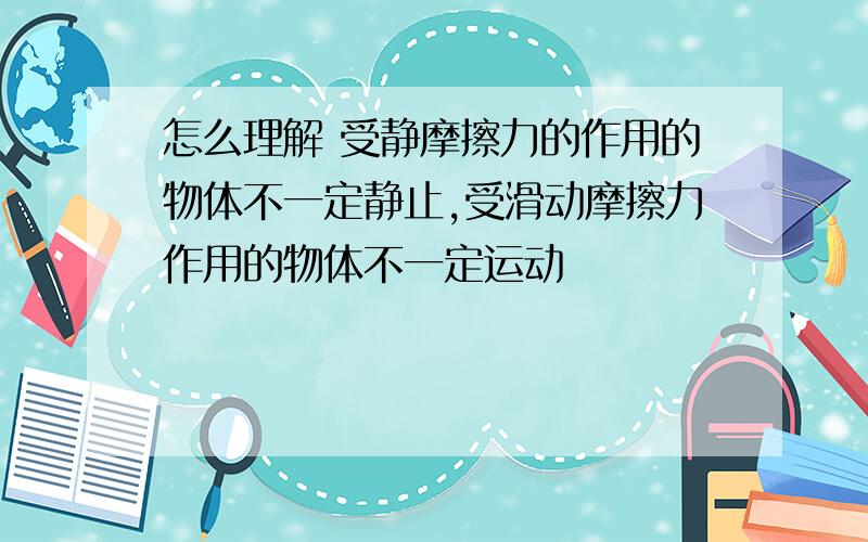 怎么理解 受静摩擦力的作用的物体不一定静止,受滑动摩擦力作用的物体不一定运动