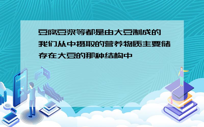 豆腐豆浆等都是由大豆制成的,我们从中摄取的营养物质主要储存在大豆的那种结构中】