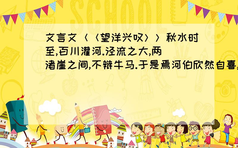 文言文＜＜望洋兴叹＞＞秋水时至,百川灌河.泾流之大,两涘渚崖之间,不辩牛马.于是焉河伯欣然自喜,以天下之美为尽在己.顺流而东行,至于北海,东面而视,不见水端.于是焉河伯始旋其面目,望