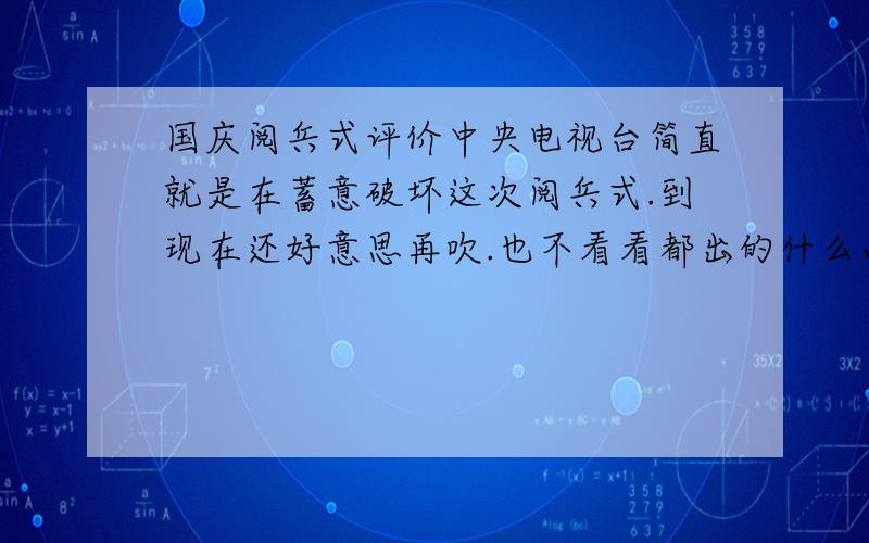 国庆阅兵式评价中央电视台简直就是在蓄意破坏这次阅兵式.到现在还好意思再吹.也不看看都出的什么画面.应当严肃追究央视有关当事人的责任,不能让参加阅兵式的同志们白白辛苦了!阅兵