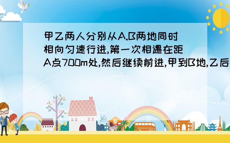 甲乙两人分别从A.B两地同时相向匀速行进,第一次相遇在距A点700m处,然后继续前进,甲到B地,乙后都立即回,第二次相遇地点在距B点400m处,求A,B两地之间的距离是多少?