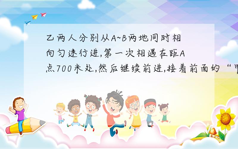 乙两人分别从A~B两地同时相向匀速行进,第一次相遇在距A点700米处,然后继续前进,接着前面的“甲到B地,乙到A地后都立即返回,第二次相遇在距B点400米处,求A~B两地间的距离是多少?