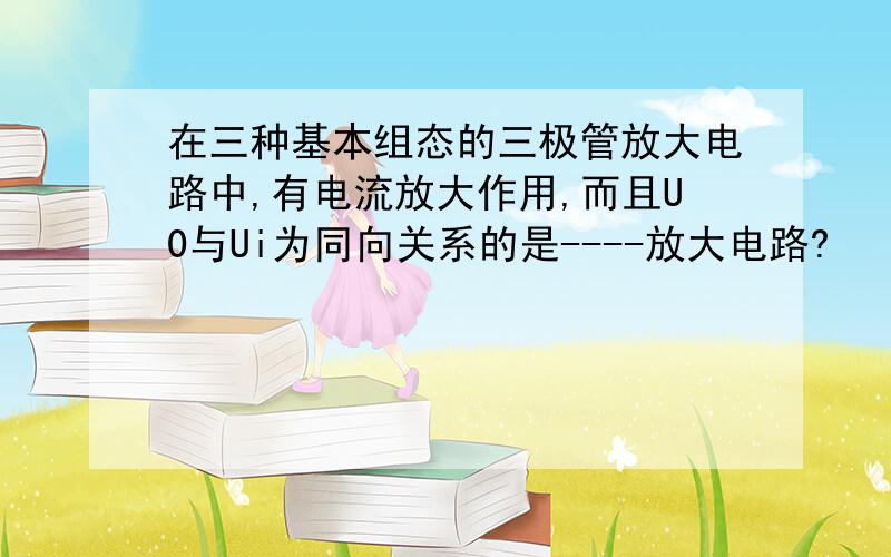 在三种基本组态的三极管放大电路中,有电流放大作用,而且U0与Ui为同向关系的是----放大电路?