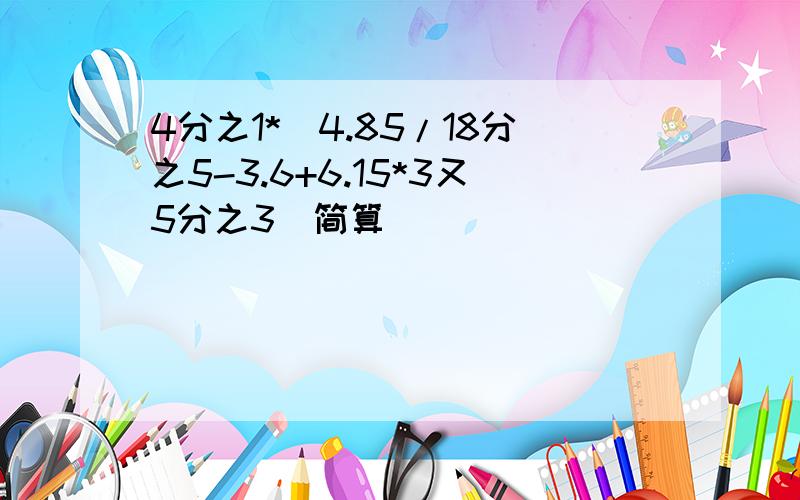 4分之1*(4.85/18分之5-3.6+6.15*3又5分之3)简算