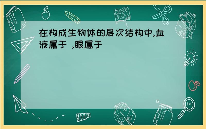 在构成生物体的层次结构中,血液属于 ,眼属于