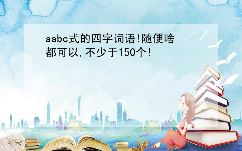 aabc式的四字词语!随便啥都可以,不少于150个!