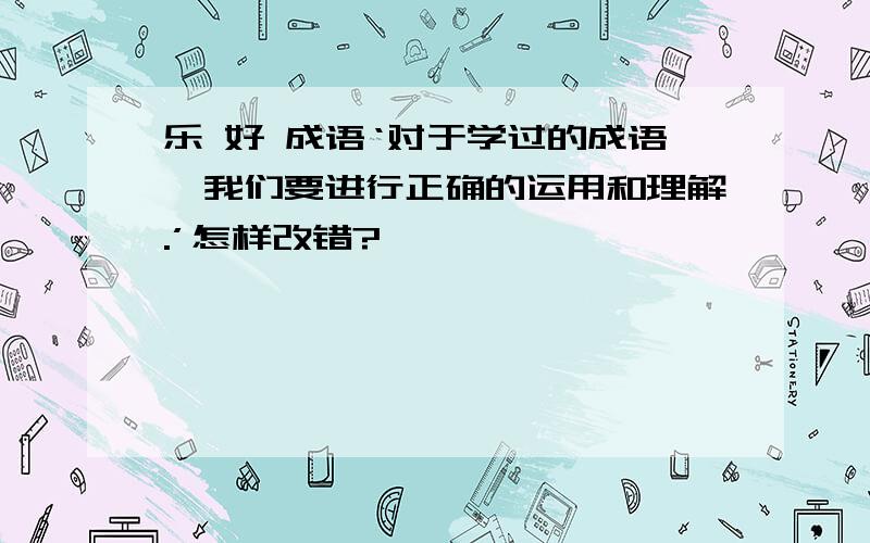 乐 好 成语‘对于学过的成语,我们要进行正确的运用和理解.’怎样改错?