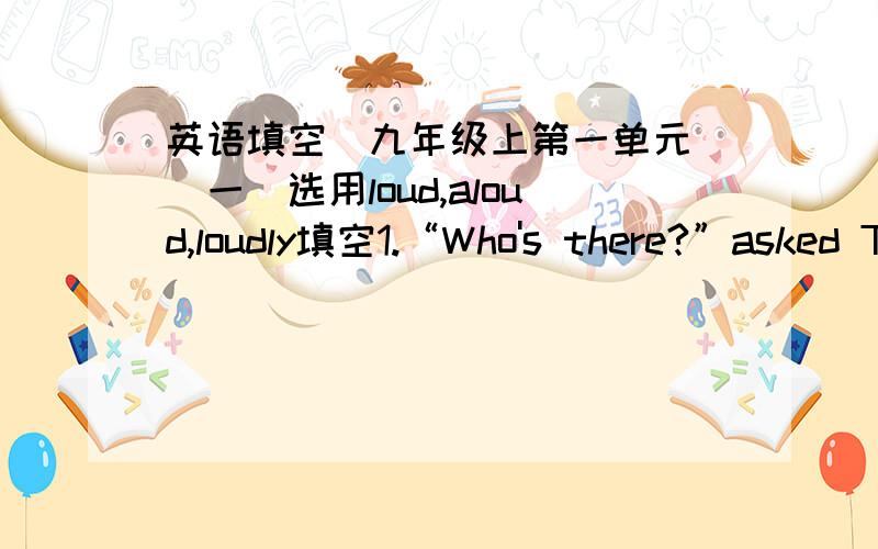 英语填空（九年级上第一单元）（一）选用loud,aloud,loudly填空1.“Who's there?”asked Tony in a ____ voice.2.Peter could you read the text _____?3.The pain made her cry _____.4.Maria,speak ___,please-I can'thear you.（二）diffe