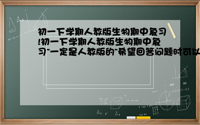 初一下学期人教版生物期中复习!初一下学期人教版生物期中复习~一定是人教版的~希望回答问题时可以把问题看清楚~不要回答没有用的！