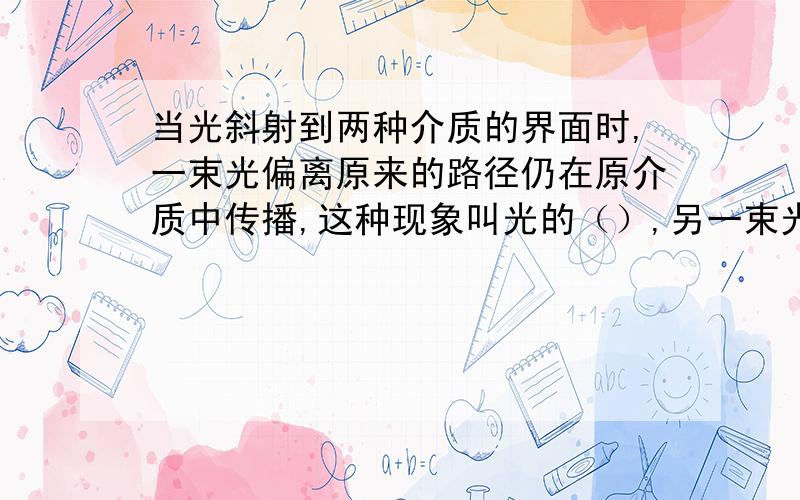 当光斜射到两种介质的界面时,一束光偏离原来的路径仍在原介质中传播,这种现象叫光的（）,另一束光将会从一种介质射入另一种介质偏离原来的路径传播,这种现象叫做光的（）.