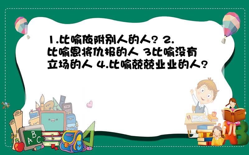 1.比喻依附别人的人? 2.比喻恩将仇报的人 3比喻没有立场的人 4.比喻兢兢业业的人?