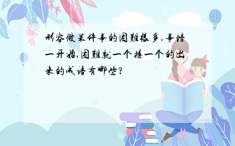 形容做某件事的困难很多,事情一开始,困难就一个接一个的出来的成语有哪些?