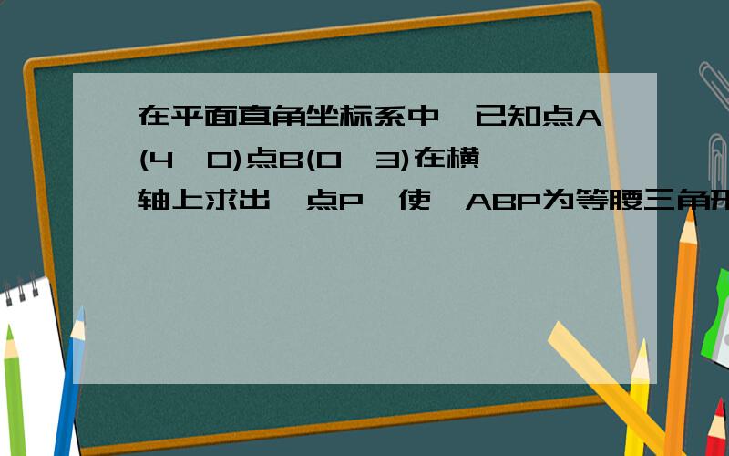 在平面直角坐标系中,已知点A(4,0)点B(0,3)在横轴上求出一点P,使△ABP为等腰三角形!