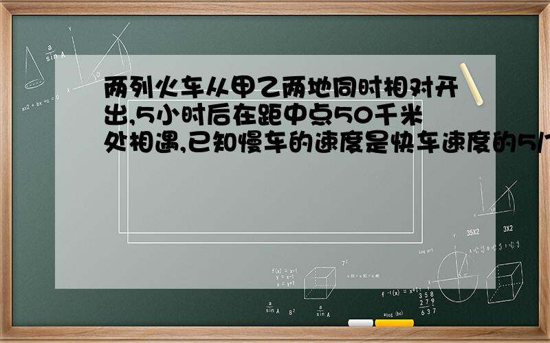 两列火车从甲乙两地同时相对开出,5小时后在距中点50千米处相遇,已知慢车的速度是快车速度的5/7,快车和慢车的速度各是多少?甲乙两地相距多少千米?