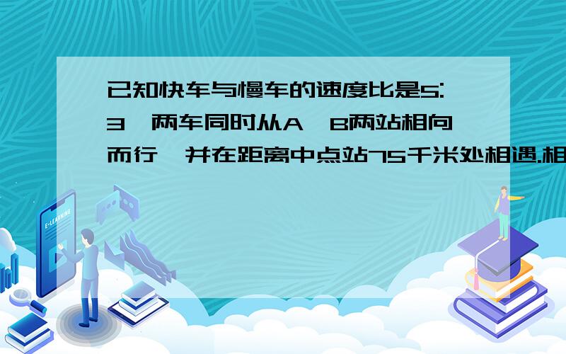 已知快车与慢车的速度比是5:3,两车同时从A,B两站相向而行,并在距离中点站75千米处相遇.相遇后,两车继续按原速向原方向前进.当快车到达B站时,慢车距A站多少千米?