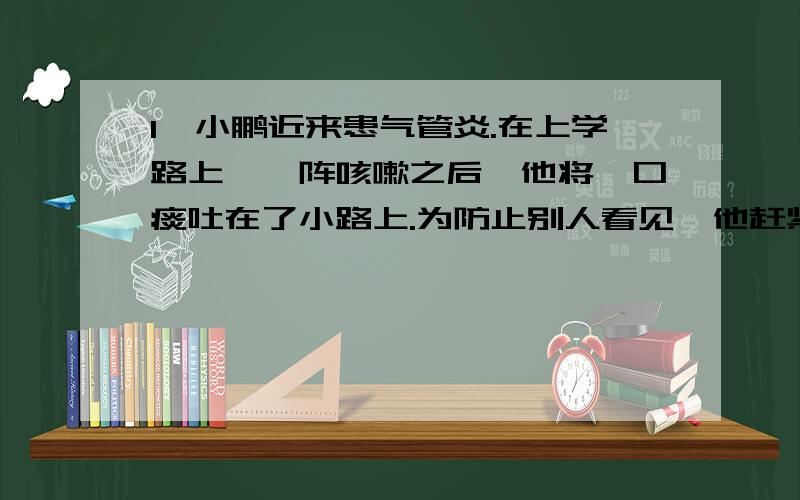 1、小鹏近来患气管炎.在上学路上,一阵咳嗽之后,他将一口痰吐在了小路上.为防止别人看见,他赶紧用鞋底将痰擦去.小鹏有哪些方面做得不对?（要求详细规范,运用以学知识回答）