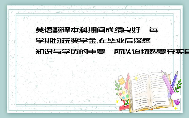 英语翻译本科期间成绩良好,每学期均获奖学金.在毕业后深感知识与学历的重要,所以迫切想要充实自己.在求学路上,没有什么比态度更重要的.我坚信我自己能做的更好,学的更多.这是口语,要