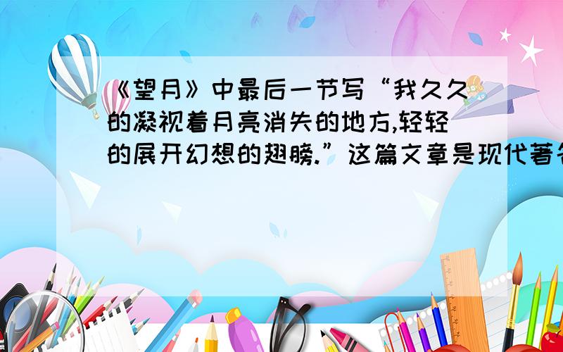 《望月》中最后一节写“我久久的凝视着月亮消失的地方,轻轻的展开幻想的翅膀.”这篇文章是现代著名作家赵丽宏写的,作者展开幻想的翅膀,可能会想些什么呢?请写几句给我,