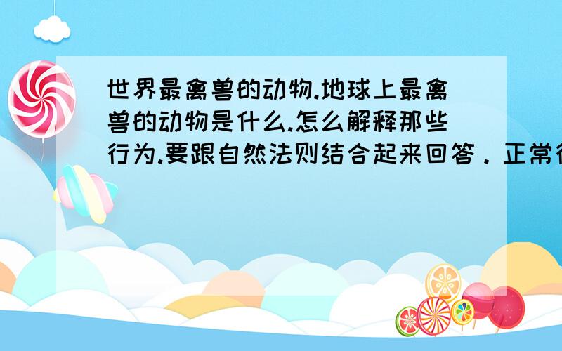 世界最禽兽的动物.地球上最禽兽的动物是什么.怎么解释那些行为.要跟自然法则结合起来回答。正常行为不用说。