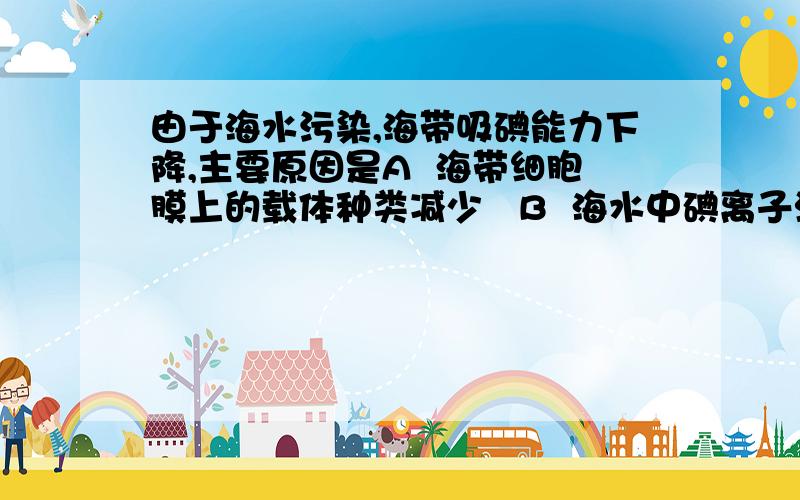 由于海水污染,海带吸碘能力下降,主要原因是A  海带细胞膜上的载体种类减少   B  海水中碘离子浓度下降  C  海带的呼吸强度减弱    D  海带细胞膜上的载体数目减少