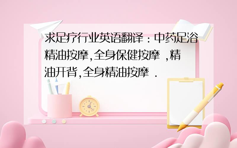 求足疗行业英语翻译：中药足浴精油按摩,全身保健按摩 ,精油开背,全身精油按摩 .