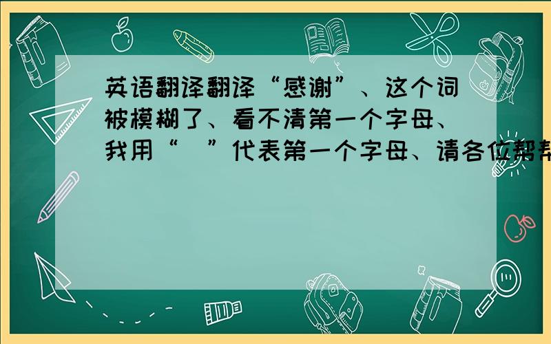 英语翻译翻译“感谢”、这个词被模糊了、看不清第一个字母、我用“_”代表第一个字母、请各位帮帮忙、“_ppneciate”