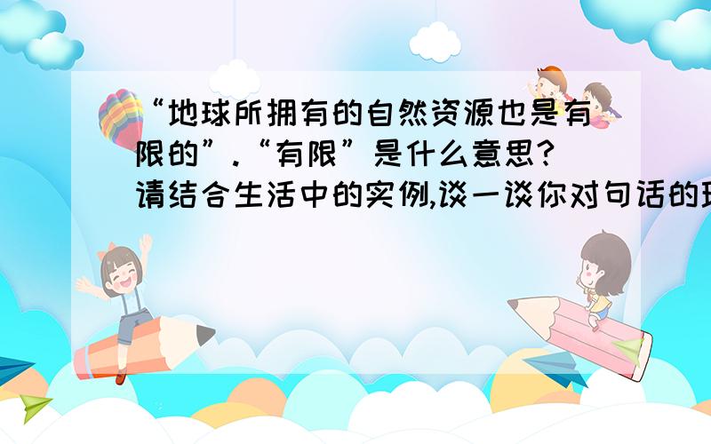 “地球所拥有的自然资源也是有限的”.“有限”是什么意思?请结合生活中的实例,谈一谈你对句话的理解.