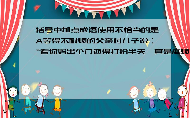 括号中加点成语使用不恰当的是A等得不耐烦的父亲对儿子说：“看你妈出个门还得打扮半天,真是麻烦——让她｛深居简出｝还真不容易!”B竹筏在湍急的河流中,就像一只漂浮于水面的甲虫,