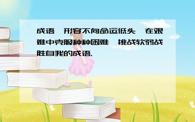 成语,形容不向命运低头、在艰难中克服种种困难、挑战软弱战胜自我的成语.