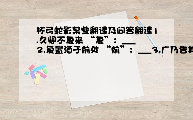 杯弓蛇影某些翻译及问答翻译1.久阔不复来 “复”：___2.复置酒于前处 “前”：___3.广乃告其所以 “其”：___4.广意杯中蛇即角影也 “意”：___5.“谓客曰：杯中复有所见不?答曰：所见如初