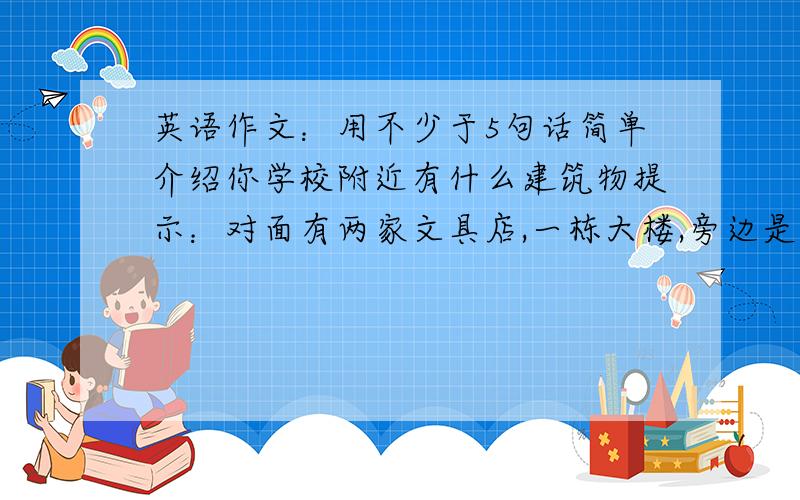 英语作文：用不少于5句话简单介绍你学校附近有什么建筑物提示：对面有两家文具店,一栋大楼,旁边是一栋高楼要求：用next to,across from 等短语来描述这些建筑物的具体位置