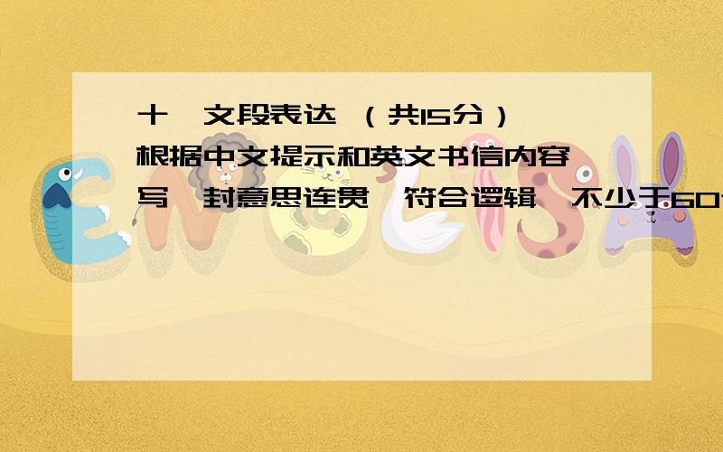 十、文段表达 （共15分） 根据中文提示和英文书信内容,写一封意思连贯、符合逻辑、不少于60词的回信,信的开头和结尾已给出,其词数不计算在完成的回信内.请不要写出你的校名和姓名.\x057