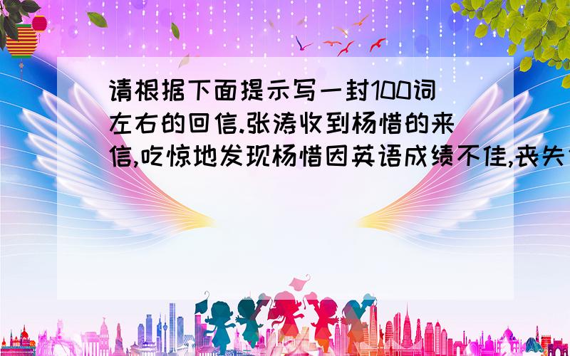 请根据下面提示写一封100词左右的回信.张涛收到杨惜的来信,吃惊地发现杨惜因英语成绩不佳,丧失信心,决心放弃英语.张涛写信鼓励他,信中谈到英语学习的重要性,劝他别灰心,只要下苦功,他