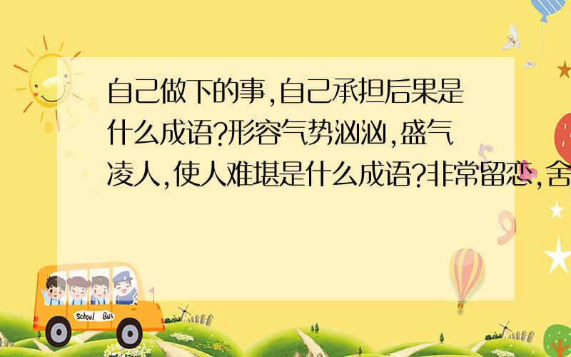 自己做下的事,自己承担后果是什么成语?形容气势汹汹,盛气凌人,使人难堪是什么成语?非常留恋,舍不得离开是什么成语?