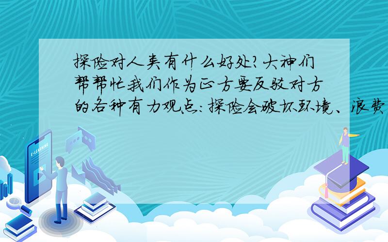 探险对人类有什么好处?大神们帮帮忙我们作为正方要反驳对方的各种有力观点：探险会破坏环境、浪费钱财和时间,非常危险,会给各个各地区带来殖民统治.