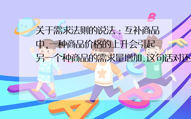 关于需求法则的说法：互补商品中,一种商品价格的上升会引起另一个种商品的需求量增加.这句话对还是错?书上说错.我觉得很奇怪.