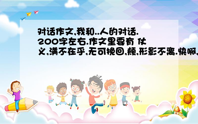 对话作文,我和..人的对话.200字左右.作文里要有 仗义,满不在乎,无可挽回,颊,形影不离.快啊,我要写作文