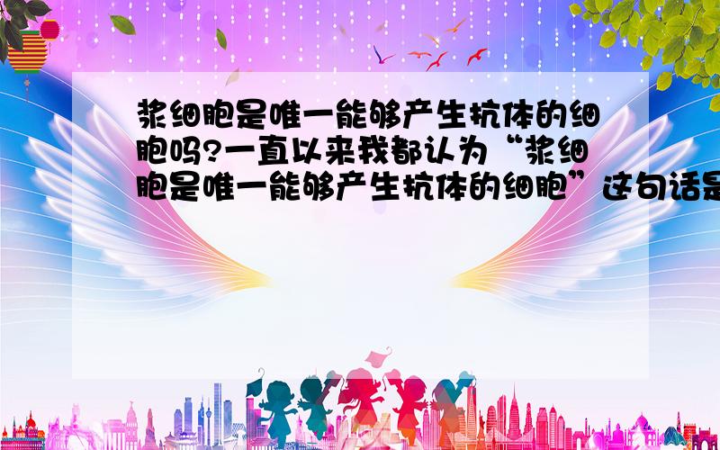 浆细胞是唯一能够产生抗体的细胞吗?一直以来我都认为“浆细胞是唯一能够产生抗体的细胞”这句话是对的.可是今天看到浙教版必修三教材上有这么一句话“成熟的B淋巴细胞合成能够与特