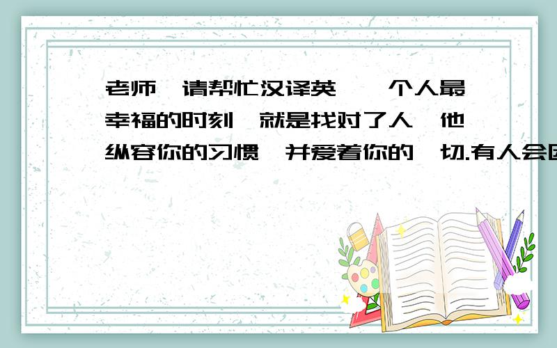 老师,请帮忙汉译英,一个人最幸福的时刻,就是找对了人,他纵容你的习惯,并爱着你的一切.有人会因为你的缺点而讨厌你,但是,也会有人因为你的真实自然而喜欢你.