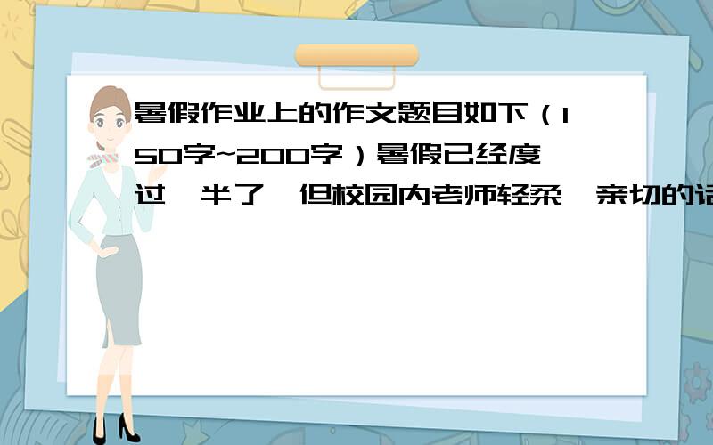 暑假作业上的作文题目如下（150字~200字）暑假已经度过一半了,但校园内老师轻柔、亲切的话语,同学们洋溢着青春活力的身影却时时在我们眼前跳动,大家难抑思念之情,提笔给老师（或同学