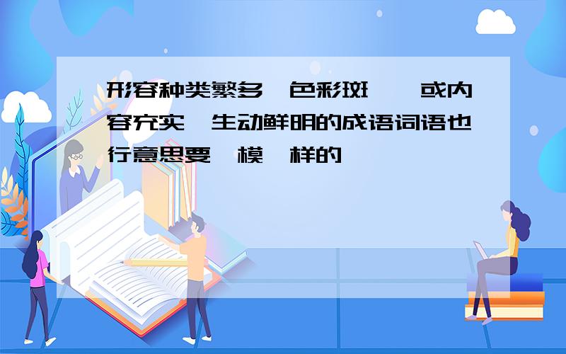 形容种类繁多,色彩斑斓,或内容充实,生动鲜明的成语词语也行意思要一模一样的