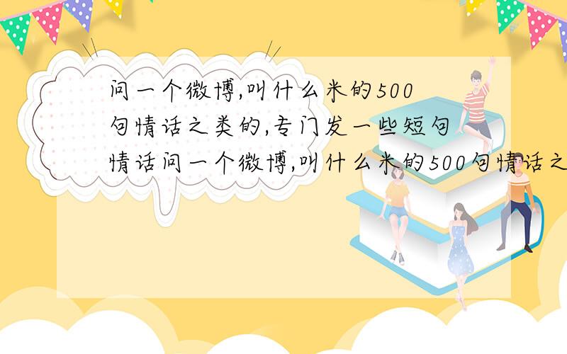 问一个微博,叫什么米的500句情话之类的,专门发一些短句情话问一个微博,叫什么米的500句情话之类的,专门发一些感人的短句情话