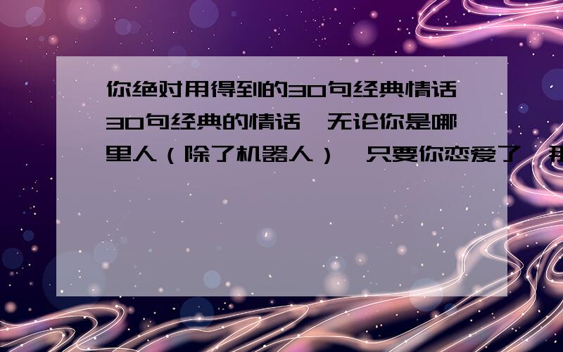 你绝对用得到的30句经典情话30句经典的情话,无论你是哪里人（除了机器人）,只要你恋爱了,那么这30句情话中绝对有你需要的.当然,这只是娱乐用.因为没有多少个中国人能真正的拉下脸去说